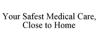 YOUR SAFEST MEDICAL CARE, CLOSE TO HOME