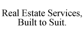 REAL ESTATE SERVICES, BUILT TO SUIT.