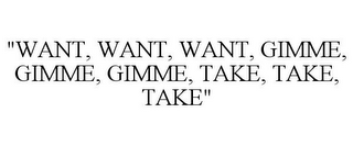 "WANT, WANT, WANT, GIMME, GIMME, GIMME, TAKE, TAKE, TAKE"