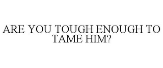 ARE YOU TOUGH ENOUGH TO TAME HIM?