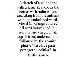 A SKETCH OF A CELL PHONE WITH A LARGE KEYHOLE IN THE CENTER WITH RADIO WAVES EMINATING FROM THE ANTENNA WITH THE UNDERLINED WORDS MOVIL (IN ORANGE COLORED ALL CAPS LETTERS) AND THE WORD GUARD (IN GREEN ALL CAPS LETTERS) UNDERNEATH IT. FOLLOWED BY THE SPANISH PHRASE "LA CLAVE PARA PROTEGER SU CELULAR" IN SMALL LETTERS.