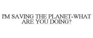 I'M SAVING THE PLANET-WHAT ARE YOU DOING?