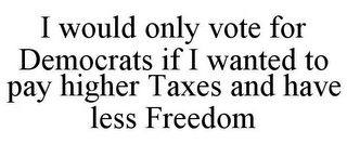 I WOULD ONLY VOTE FOR DEMOCRATS IF I WANTED TO PAY HIGHER TAXES AND HAVE LESS FREEDOM