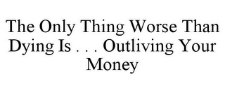 THE ONLY THING WORSE THAN DYING IS . . . OUTLIVING YOUR MONEY