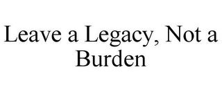 LEAVE A LEGACY, NOT A BURDEN