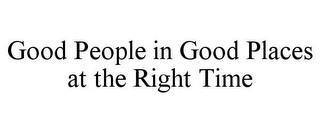 GOOD PEOPLE IN GOOD PLACES AT THE RIGHT TIME