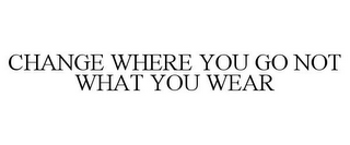 CHANGE WHERE YOU GO NOT WHAT YOU WEAR