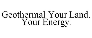 GEOTHERMAL YOUR LAND. YOUR ENERGY.