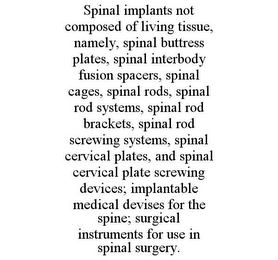 SPINAL IMPLANTS NOT COMPOSED OF LIVING TISSUE, NAMELY, SPINAL BUTTRESS PLATES, SPINAL INTERBODY FUSION SPACERS, SPINAL CAGES, SPINAL RODS, SPINAL ROD SYSTEMS, SPINAL ROD BRACKETS, SPINAL ROD SCREWING SYSTEMS, SPINAL CERVICAL PLATES, AND SPINAL CERVICAL PLATE SCREWING DEVICES; IMPLANTABLE MEDICAL DEVISES FOR THE SPINE; SURGICAL INSTRUMENTS FOR USE IN SPINAL SURGERY.