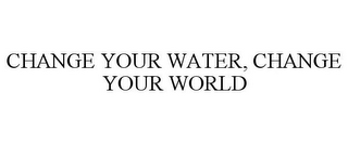 CHANGE YOUR WATER, CHANGE YOUR WORLD