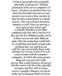 I WANT TO PUT PEOPLES FACES DIGITALLY ONTO HOLLY WOOD MOVIES. WITH THE PERMISSION OF THE MOVIE COMPANIES OF COURSE. MY PLAN IS TO PUT THEIR FACES ON THEIR FAVORITE HOLLYWOOD MOVIES AND RECORD VOICE OVERS SO THEY CAN PLAY IN THEIR FAVORITE ACTION,DRAMA OR COMEDY MOVIES. THIS CAN EXTEND TO THE PORNO INDUSTRY AS WELL. FIRST YOU OPEN UP A STORE AND SEE HOW IT DOES AND EVENTUALLY FRANCHISE IT OUT.OTHER COMPANIES MAY BUY INTO IT AND DO IT IF THEY PAY THE FEE.MULTIPLE PEOPLE CAN BE IN THESE MOVIES AND PLAY DIFFERENT PARTS.AFTER THE TECHNOLOGY WOULD FADE WE WOULD THEN START HOME SYSTEMS AND SELL THEM LIKE VCRS AND DVDS ARE SOLD.WE CAN EVEN INCLUDE THEM IN THE PACKAGE SAY ON A PC OR MAC IF WE CAN COME TO TERMS WITH THE COMPUTER COMPANIES. IT WILL BE THE NEXT GREATEST THING NOW YOU GET TO BE IN THE MOVIES.THIS WOULD EXTEND TO ALL MOVIES THAT THE OWNERS WHO HAVE THE COPYRIGHT TOO AGREE AND THEY WILL OF COURSE RECIEVE A PROPHET, IMAGINE YOU CAN BE IN THE MOVIES.IMAGINE INMOVIEVISION.