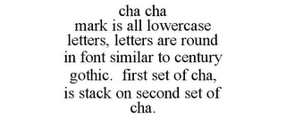 CHA CHA MARK IS ALL LOWERCASE LETTERS, LETTERS ARE ROUND IN FONT SIMILAR TO CENTURY GOTHIC. FIRST SET OF CHA, IS STACK ON SECOND SET OF CHA.