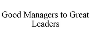 GOOD MANAGERS TO GREAT LEADERS