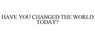 HAVE YOU CHANGED THE WORLD TODAY?