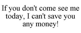 IF YOU DON'T COME SEE ME TODAY, I CAN'T SAVE YOU ANY MONEY!