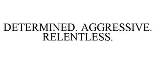 DETERMINED. AGGRESSIVE. RELENTLESS.