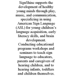 SIGNSHINE SUPPORTS THE DEVELOPMENT OF HEALTHY YOUNG MINDS THROUGH PLAY, MUSIC, AND COMMUNICATION, SPECIALIZING IN USING AMERICAN SIGN LANGUAGE (ASL) FOR YOUNG CHILDREN'S LANGUAGE ACQUISITION, EARLY LITERACY SKILLS, AND BRAIN DEVELOPMENT. CONDUCTING EDUCATIONAL PROGRAMS WORKSHOPS AND SEMINARS TO TEACH SIGN LANGUAGE TO EDUCATORS, PARENTS AND CAREGIVERS OF HEARING CHILDREN, AND TO HEARING INFANTS, TODDLERS AND CHILDREN THEMSELVES.