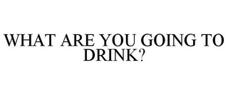 WHAT ARE YOU GOING TO DRINK?