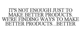 IT'S NOT ENOUGH JUST TO MAKE BETTER PRODUCTS. WE'RE FINDING WAYS TO MAKE BETTER PRODUCTS...BETTER