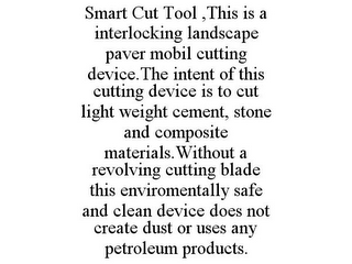 SMART CUT TOOL ,THIS IS A INTERLOCKING LANDSCAPE PAVER MOBIL CUTTING DEVICE.THE INTENT OF THIS CUTTING DEVICE IS TO CUT LIGHT WEIGHT CEMENT, STONE AND COMPOSITE MATERIALS.WITHOUT A REVOLVING CUTTING BLADE THIS ENVIROMENTALLY SAFE AND CLEAN DEVICE DOES NOT CREATE DUST OR USES ANY PETROLEUM PRODUCTS.