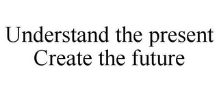 UNDERSTAND THE PRESENT CREATE THE FUTURE