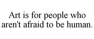 ART IS FOR PEOPLE WHO AREN'T AFRAID TO BE HUMAN.