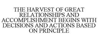 THE HARVEST OF GREAT RELATIONSHIPS AND ACCOMPLISHMENT BEGINS WITH DECISIONS AND ACTIONS BASED ON PRINCIPLE