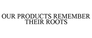 OUR PRODUCTS REMEMBER THEIR ROOTS