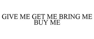 GIVE ME GET ME BRING ME BUY ME