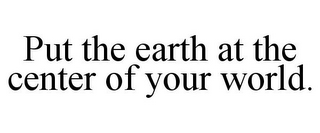 PUT THE EARTH AT THE CENTER OF YOUR WORLD.