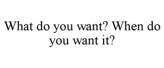 WHAT DO YOU WANT? WHEN DO YOU WANT IT?