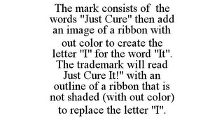 THE MARK CONSISTS OF THE WORDS "JUST CURE" THEN ADD AN IMAGE OF A RIBBON WITH OUT COLOR TO CREATE THE LETTER "I" FOR THE WORD "IT". THE TRADEMARK WILL READ JUST CURE IT!" WITH AN OUTLINE OF A RIBBON THAT IS NOT SHADED (WITH OUT COLOR) TO REPLACE THE LETTER "I".