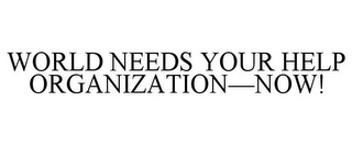 WORLD NEEDS YOUR HELP ORGANIZATION-NOW!