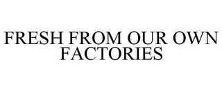 FRESH FROM OUR OWN FACTORIES