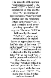 THE CONSISTS OF THE PHRASE "GET SMART SCIENCE!". THE WORD "GET" IS BOLDED AND CAPITALIZED IN BLUE AND THE LETTER "G" IS ENLARGED AT APPROXIMATELY TWENTY PERCENT GREATER THAN THE REMAINING LETTERS IN THE WORD "GET"; AND CONTAINS A RED ARROW POINTING UPWARDS AT 90 DEGREES. THE WORD "GET IS FOLLOWED BY THE WORD "SMART" IN BLUE AND SUPERSCRIPTED IN CAPITAL LETTERS AT APPROXIMATELY ONE HALF THE SIZE OF THE LETTER "T" IN THE WORD "GET". THE WORD "SMART" IS UNDERSCORED AND IS ALIGNED AT THE TOP WITH THE LETTER "T" IN THE WORD "GET" AND IS PRESENTED UN-BOLDED IN BLUE ABOVE THE WORD "SCIENCE" WHICH IS BOLDED IN RED AND PRESENTED IN LOWER CASES ALIGNED AT THE BOTTOM WITH THE WORD "GET". THE MARK ENDS WITH A BOLDED EXCLAMATION MARK.