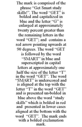 THE MARK IS COMPRISED OF THE PHRASE "GET SMART STUDY SKILLS!". THE WORD "GET" IS BOLDED AND CAPITALIZED IN BLUE AND THE LETTER "G" IS ENLARGED AT APPROXIMATELY TWENTY PERCENT GREATER THAN THE REMAINING LETTERS IN THE WORD "GET"; AND CONTAINS A RED ARROW POINTING UPWARDS AT 90 DEGREES. THE WORD "GET IS FOLLOWED BY THE WORD "SMART" IN BLUE AND SUPERSCRIPTED IN CAPITAL LETTERS AT APPROXIMATELY ONE HALF THE SIZE OF THE LETTER "T" IN THE WORD "GET". THE WORD "SMART" IS UNDERSCORED AND IS ALIGNED AT THE TOP WITH THE LETTER "T" IN THE WORD "GET" AND IS PRESENTED UN-BOLDED IN BLUE ABOVE THE WORD "STUDY SKILLS" WHICH IS BOLDED IN RED AND PRESENTED IN LOWER CASES ALIGNED AT THE BOTTOM WITH THE WORD "GET". THE MARK ENDS WITH A BOLDED EXCLAMATION MARK.