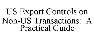 US EXPORT CONTROLS ON NON-US TRANSACTIONS: A PRACTICAL GUIDE