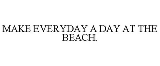 MAKE EVERYDAY A DAY AT THE BEACH.