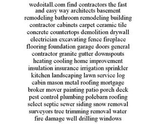 WEDOITALL.COM FIND CONTRACTORS THE FAST AND EASY WAY ARCHITECTS BASEMENT REMODELING BATHROOM REMODELING BUILDING CONTRACTOR CABINETS CARPET CERAMIC TILE CONCRETE COUNTERTOPS DEMOLITION DRYWALL ELECTRICIAN EXCAVATING FENCE FIREPLACE FLOORING FOUNDATION GARAGE DOORS GENERAL CONTRACTOR GRANITE GUTTER DOWNSPOUTS HEATING COOLING HOME IMPROVEMENT INSULATION INSURANCE IRRIGATION SPRINKLER KITCHEN LANDSCAPING LAWN SERVICE LOG CABIN MASON METAL ROOFING MORTGAGE BROKER MOVER PAINTING PATIO PORCH DECK PEST CONTROL PLUMBING POLEBARN ROOFING SELECT SEPTIC SEWER SIDING SNOW REMOVAL SURVEYORS TREE TRIMMING REMOVAL WATER FIRE DAMAGE WELL DRILLING WINDOWS