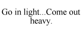 GO IN LIGHT...COME OUT HEAVY.