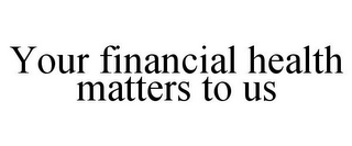 YOUR FINANCIAL HEALTH MATTERS TO US