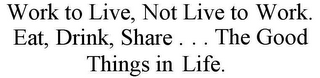 WORK TO LIVE, NOT LIVE TO WORK. EAT, DRINK, SHARE . . . THE GOOD THINGS IN LIFE.