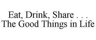 EAT, DRINK, SHARE . . . THE GOOD THINGS IN LIFE