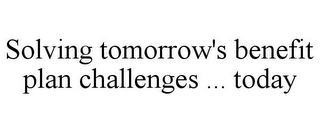 SOLVING TOMORROW'S BENEFIT PLAN CHALLENGES ... TODAY