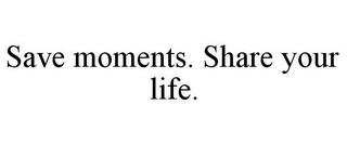 SAVE MOMENTS. SHARE YOUR LIFE.