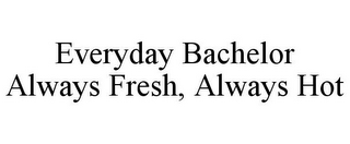 EVERYDAY BACHELOR ALWAYS FRESH, ALWAYS HOT