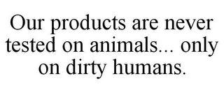 OUR PRODUCTS ARE NEVER TESTED ON ANIMALS... ONLY ON DIRTY HUMANS.