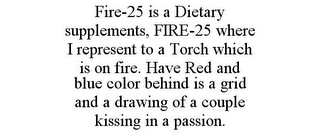 FIRE-25 IS A DIETARY SUPPLEMENTS, FIRE-25 WHERE I REPRESENT TO A TORCH WHICH IS ON FIRE. HAVE RED AND BLUE COLOR BEHIND IS A GRID AND A DRAWING OF A COUPLE KISSING IN A PASSION.