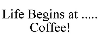 LIFE BEGINS AT ..... COFFEE!