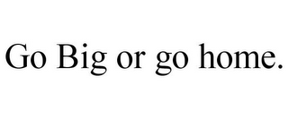 GO BIG OR GO HOME.